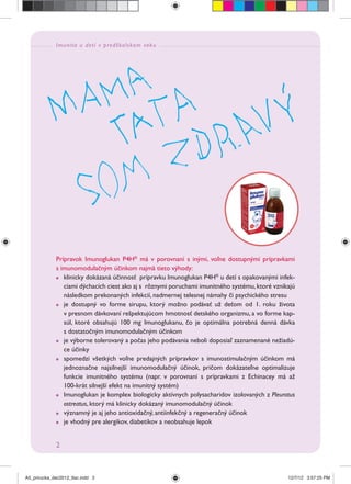 Imunita u detí v predškolskom veku
2
Prípravok Imunoglukan P4H®
má v porovnaní s inými, voľne dostupnými prípravkami
s imunomodulačným účinkom najmä tieto výhody:
klinicky dokázaná účinnosť prípravku Imunoglukan P4H®
u detí s opakovanými infek-
ciami dýchacích ciest ako aj s rôznymi poruchami imunitného systému,ktoré vznikajú
následkom prekonaných infekcií, nadmernej telesnej námahy či psychického stresu
je dostupný vo forme sirupu, ktorý možno podávať už deťom od 1. roku života
v presnom dávkovaní rešpektujúcom hmotnosť detského organizmu, a vo forme kap-
súl, ktoré obsahujú 100 mg Imunoglukanu, čo je optimálna potrebná denná dávka
s dostatočným imunomodulačným účinkom
je výborne tolerovaný a počas jeho podávania neboli doposiaľ zaznamenané nežiadú-
ce účinky
spomedzi všetkých voľne predajných prípravkov s imunostimulačným účinkom má
jednoznačne najsilnejší imunomodulačný účinok, pričom dokázateľne optimalizuje
funkcie imunitného systému (napr. v porovnaní s prípravkami z Echinacey má až
100-krát silnejší efekt na imunitný systém)
Imunoglukan je komplex biologicky aktívnych polysacharidov izolovaných z Pleurotus
ostreatus, ktorý má klinicky dokázaný imunomodulačný účinok
významný je aj jeho antioxidačný, antiinfekčný a regeneračný účinok
je vhodný pre alergikov, diabetikov a neobsahuje lepok
A5_prirucka_dec2012_tlac.indd 2A5_prirucka_dec2012_tlac.indd 2 12/7/12 3:57:25 PM12/7/12 3:57:25 PM
 