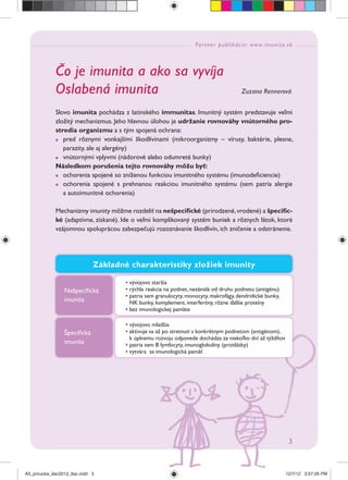 Partner publikácie: www.imunita.sk
3
Čo je imunita a ako sa vyvíja
Oslabená imunita Zuzana Rennerová
Slovo imunita pochádza z latinského immunitas. Imunitný systém predstavuje veľmi
zložitý mechanizmus. Jeho hlavnou úlohou je udržanie rovnováhy vnútorného pro-
stredia organizmu a s tým spojená ochrana:
pred rôznymi vonkajšími škodlivinami (mikroorganizmy – vírusy, baktérie, plesne,
parazity, ale aj alergény)
vnútornými vplyvmi (nádorové alebo odumreté bunky)
Následkom porušenia tejto rovnováhy môžu byť:
ochorenia spojené so zníženou funkciou imunitného systému (imunodeﬁciencie)
ochorenia spojené s prehnanou reakciou imunitného systému (sem patria alergie
a autoimunitné ochorenia)
Mechanizmy imunity môžme rozdeliť na nešpeciﬁcké (prirodzené,vrodené) a špeciﬁc-
ké (adaptívne, získané). Ide o veľmi komplikovaný systém buniek a rôznych látok, ktoré
vzájomnou spoluprácou zabezpečujú rozoznávanie škodlivín, ich zničenie a odstránenie.
Základné charakteristiky zložiek imunity
Nešpeciﬁcká
imunita
• vývojovo staršia
• rýchla reakcia na podnet, nezávislá od druhu podnetu (antigénu)
• patria sem granulocyty, monocyty, makrofágy, dendridické bunky,
NK bunky, komplement, interferóny, rôzne ďalšie proteíny
• bez imunologickej pamäte
• vývojovo mladšia
• aktivuje sa až po stretnutí s konkrétnym podnetom (antigénom),
k úplnemu rozvoju odpovede dochádza za niekoľko dní až týždňov
• patria sem B lymfocyty, imunoglobulíny (protilátky)
• vytvára sa imunologická pamäť
Špeciﬁcká
imunita
A5_prirucka_dec2012_tlac.indd 3A5_prirucka_dec2012_tlac.indd 3 12/7/12 3:57:26 PM12/7/12 3:57:26 PM
 