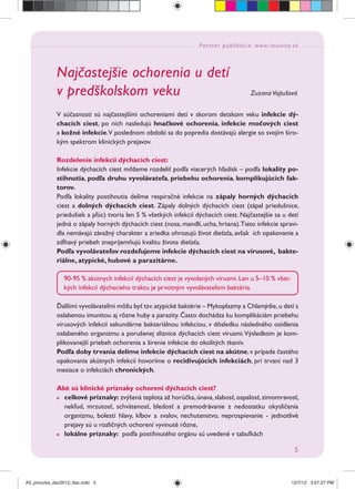 Partner publikácie: www.imunita.sk
5
Najčastejšie ochorenia u detí
v predškolskom veku Zuzana Vojtušová
V súčasnosti sú najčastejšími ochoreniami detí v skorom detskom veku infekcie dý-
chacích ciest, po nich nasledujú hnačkové ochorenia, infekcie močových ciest
a kožné infekcie.V poslednom období sa do popredia dostávajú alergie so svojím širo-
kým spektrom klinických prejavov.
Rozdelenie infekcií dýchacích ciest:
Infekcie dýchacích ciest môžeme rozdeliť podľa viacerých hľadísk – podľa lokality po-
stihnutia, podľa druhu vyvolávateľa, priebehu ochorenia, komplikujúcich fak-
torov.
Podľa lokality postihnutia delíme respiračné infekcie na zápaly horných dýchacích
ciest a dolných dýchacích ciest. Zápaly dolných dýchacích ciest (zápal priedušnice,
priedušiek a pľúc) tvoria len 5 % všetkých infekcií dýchacích ciest. Najčastejšie sa u detí
jedná o zápaly horných dýchacích ciest (nosa, mandlí, ucha, hrtana).Tieto infekcie spravi-
dla nemávajú závažný charakter a zriedka ohrozujú život dieťaťa, avšak ich opakovanie a
zdĺhavý priebeh znepríjemňujú kvalitu života dieťaťa.
Podľa vyvolávateľov rozdeľujeme infekcie dýchacích ciest na vírusové, bakte-
riálne, atypické, hubové a parazitárne.
Ďalšími vyvolávateľmi môžu byť tzv.atypické baktérie – Mykoplazmy a Chlamýdie,u detí s
oslabenou imunitou aj rôzne huby a parazity. Často dochádza ku komplikáciám priebehu
vírusových infekcií sekundárne bakteriálnou infekciou, v dôsledku následného osídlenia
oslabeného organizmu a porušenej sliznice dýchacích ciest vírusmi.Výsledkom je kom-
plikovanejší priebeh ochorenia a šírenie infekcie do okolitých tkanív.
Podľa doby trvania delíme infekcie dýchacích ciest na akútne,v prípade častého
opakovania akútnych infekcií hovoríme o recidivujúcich infekciách, pri trvaní nad 3
mesiace o infekciách chronických.
Aké sú klinické príznaky ochorení dýchacích ciest?
celkové príznaky: zvýšená teplota až horúčka,únava,slabosť,ospalosť,zimomravosť,
nekľud, mrzutosť, schvátenosť, bledosť a premodrávanie z nedostatku okysličenia
organizmu, bolesti hlavy, kĺbov a svalov, nechutenstvo, neprospievanie - jednotlivé
prejavy sú u rozličných ochorení vyvinuté rôzne,
lokálne príznaky: podľa postihnutého orgánu sú uvedené v tabuľkách
90-95 % akútnych infekcií dýchacích ciest je vyvolaných vírusmi. Len u 5–10 % všet-
kých infekcií dýchacieho traktu je prvotným vyvolávateľom baktéria.
A5_prirucka_dec2012_tlac.indd 5A5_prirucka_dec2012_tlac.indd 5 12/7/12 3:57:27 PM12/7/12 3:57:27 PM
 