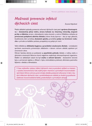 Partner publikácie: www.imunita.sk
7
Možnosti prevencie infekcií
dýchacích ciest Zuzana Vojtušová
Medzi základné spôsoby prevencie ochorení dýchacích ciest patrí správna životosprá-
va – dostatočný pitný režim, strava bohatá na vitamíny, minerály, stopové
prvky a vlákninu, strava s obmedzením tukov, korenín a cukrov. Dôležitou súčasťou je
primeraná pohybová aktivita dieťaťa (rôzne druhy športov – ako je napr. plávanie,
bicyklovanie, beh, turistika), dostatok spánku, pravidelný pobyt na čerstvom vzdu-
chu v prírode za každého počasia, prospešný je aj pobyt pri mori.
Veľmi dôležitá je dôkladná hygiena a pravidelné otužovanie dieťaťa – striedavými
sprchami, saunovaním, primeraným oblečením v danom ročnom období, spánkom pri
otvorenom okne.
Okrem fyzickej aktivity je podstatná aj psychická pohoda dieťaťa a rodiny, snaha o
elimináciu stresových faktorov, ktoré negatívne ovplyvňujú obranyschopnosť organizmu.
Ďalším zo základných zásad má byť snaha o zdravé bývanie - dostatočné vetranie
bytu a primeraná teplota a vlhkosť v byte, minimalizácia prašnosti, eliminácia pasívneho
fajčenia u dieťaťa a klimatizácie.
V čase zvýšeného výskytu infekcií dýchacích ciest je potrebné vyhýbať sa miestam
s vysokou koncentráciou ľudí, zvýšiť príjem vitamínov a prírodných imunomodulač-
ných látok.Účinnú ochranu proti chrípke dokáže poskytnúť očkovanie.U detí s čas-
tými infekciami dýchacích ciest v predchádzajúcom období, je vhodná na posilnenie
odolnosti imunomodulačná liečba, predovšetkým z prírodných zdrojov.
A5_prirucka_dec2012_tlac.indd 7A5_prirucka_dec2012_tlac.indd 7 12/7/12 3:57:28 PM12/7/12 3:57:28 PM
 
