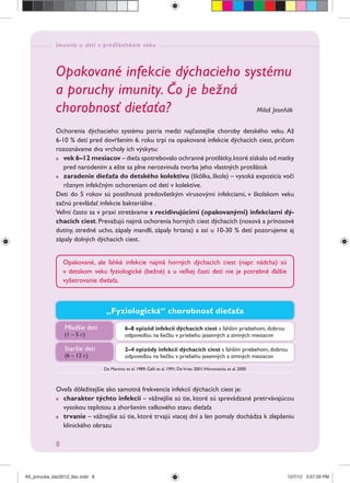 Imunita u detí v predškolskom veku
8
Opakované infekcie dýchacieho systému
a poruchy imunity. Čo je bežná
chorobnosť dieťaťa? Miloš Jeseňák
Ochorenia dýchacieho systému patria medzi najčastejšie choroby detského veku. Až
6-10 % detí pred dovŕšením 6. roku trpí na opakované infekcie dýchacích ciest, pričom
rozoznávame dva vrcholy ich výskytu:
vek 6–12 mesiacov – dieťa spotrebovalo ochranné protilátky,ktoré získalo od matky
pred narodením a ešte sa plne nerozvinula tvorba jeho vlastných protilátok
zaradenie dieťaťa do detského kolektívu (škôlka, škola) – vysoká expozícia voči
rôznym infekčným ochoreniam od detí v kolektíve.
Deti do 5 rokov sú postihnuté predovšetkým vírusovými infekciami, v školskom veku
začnú prevládať infekcie bakteriálne .
Veľmi často sa v praxi stretávame s recidivujúcimi (opakovanými) infekciami dý-
chacích ciest. Prevažujú najmä ochorenia horných ciest dýchacích (nosová a prínosové
dutiny, stredné ucho, zápaly mandlí, zápaly hrtana) a asi u 10-30 % detí pozorujeme aj
zápaly dolných dýchacích ciest.
„Fyziologická“ chorobnosť dieťaťa
Mladšie deti
(1 – 5 r.)
Staršie deti
(6 – 12 r.)
6–8 epizód infekcií dýchacích ciest s ľahším priebehom, dobrou
odpoveďou na liečbu v priebehu jesenných a zimných mesiacov
2–4 epizódy infekcií dýchacích ciest s ľahším priebehom, dobrou
odpoveďou na liečbu v priebehu jesenných a zimných mesiacov
De Martino et al. 1989; Galli et al. 1991; DeVries 2001;Woroniecka et al. 2000
Opakované, ale ľahké infekcie najmä horných dýchacích ciest (napr. nádcha) sú
v detskom veku fyziologické (bežné) a u veľkej časti detí nie je potrebné ďalšie
vyšetrovanie dieťaťa.
Oveľa dôležitejšie ako samotná frekvencia infekcií dýchacích ciest je:
charakter týchto infekcií – vážnejšie sú tie, ktoré sú sprevádzané pretrvávajúcou
vysokou teplotou a zhoršením celkového stavu dieťaťa
trvanie – vážnejšie sú tie, ktoré trvajú viacej dní a len pomaly dochádza k zlepšeniu
klinického obrazu
A5_prirucka_dec2012_tlac.indd 8A5_prirucka_dec2012_tlac.indd 8 12/7/12 3:57:29 PM12/7/12 3:57:29 PM
 