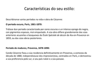 Características do seu estilo:
Describíronse varios períodos na vida e obra de Cézanne:
O periodo escuro, París, 1861-1870:
Trátase dun periodo caracterizado por cores escuras e un intenso eprego do negro,
con pigmentos espesos, moi empastado. A súa obra difiere grandemente das súas
anteriores acuarelas e bosquexos da École Spéciale de dessin de Aix-en-Provence en
1859, ou das súas obras posteriores.
Periodo de madurez, Provenza, 1878-1890:
Cando Cézanne fixou a súa residencia definitivamente en Provenza, a comezos da
década de 1880, independizouse dos impresionistas, centrados en París, e demostrou
a súa preferencia polo sur, o seu país natal e a súa paisaxe.
 