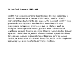 Periodo final, Provenza, 1890-1905:
En 1895 fixo unha visita xerminal ás canteiras de Bibémus e ascendeu a
montaña Sainte-Victoire. A paisaxe labiríntica das canteiras deberon
impresionarlle particularmente, pois alugou unha cabana alí en 1897. Crese
que estas formas inspiraron o estilo cubista en embrión. Cézanne
concentrouse nuns poucos xéneros, nos que era hábil por igual: os
bodegóns, retratos (e autorretratos), paisaxes e estudos de bañistas
(espidos na paisaxe). Respecto ao último, Cézanne viuse obrigado a debuxar
a partir da súa imaxinación, debido á falta de modelos espidos dispoñibles.
Como as súas paisaxes, os seus retratos pintábanse a partir do que era
familiar, de maneira que non só a súa dona e fillo, senón tamén campesiños
locais, pícaros, e o seu marchante, serviron de modelos.
 