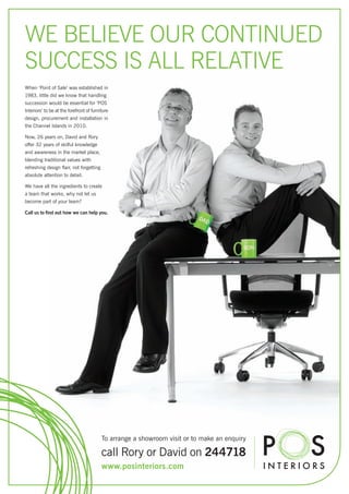 WE BELIEVE OUR CONTINUED
SUCCESS IS ALL RELATIVE
When ‘Point of Sale’ was established in
1983, little did we know that handling
succession would be essential for ‘POS
Interiors’ to be at the forefront of furniture
design, procurement and installation in
the Channel Islands in 2010.

Now, 26 years on, David and Rory
offer 32 years of skilful knowledge
and awareness in the market place,
blending traditional values with
refreshing design flair, not forgetting
absolute attention to detail.

We have all the ingredients to create
a team that works, why not let us
become part of your team?

Call us to find out how we can help you.




                                          To arrange a showroom visit or to make an enquiry

                                          call Rory or David on 244718
                                          www.posinteriors.com
 