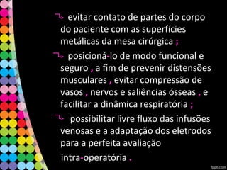evitar contato de partes do corpo
do paciente com as superfícies
metálicas da mesa cirúrgica ;;
posicioná--lo de modo funcional e
seguro ,, a fim de prevenir distensões
musculares ,, evitar compressão de
vasos ,, nervos e saliências ósseas ,, e
facilitar a dinâmica respiratória ;;
possibilitar livre fluxo das infusões
venosas e a adaptação dos eletrodos
para a perfeita avaliação
intra--operatória ..
 