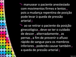 • manusear o paciente anestesiado
com movimentos firmes e lentos ,,
pois a mudança repentina de posição
pode levar à queda de pressão
arterial ;;
ao se retirar o paciente da posição
ginecológica ,, deve--se ter o cuidado
de descer ,, alternadamente ,, as
pernas ,, a fim de prevenir o afluxo
rápido de sangue para os membros
inferiores ,, podendo causar também ,,
a queda de pressão arterial ;;
 
