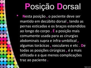 PPosição DDorsal
• NNesta posição ,, o paciente deve ser
mantido em decúbito dorsal ,, tendo as
pernas esticadas e os braços estendidos
ao longo do corpo . É. É a posição mais
comumente usada para as cirurgias
abdominais supra e infra--umbilical ,,
algumas torácicas ,, vasculares e etc . D. De
todas as posições cirúrgicas ,, é a mais
utilizada e a que menos complicações
traz ao paciente ..
 