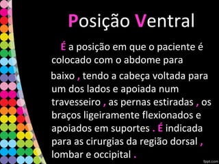 PPosição VVentral
ÉÉ a posição em que o paciente é
colocado com o abdome para
baixo ,, tendo a cabeça voltada para
um dos lados e apoiada num
travesseiro ,, as pernas estiradas ,, os
braços ligeiramente flexionados e
apoiados em suportes . É. É indicada
para as cirurgias da região dorsal ,,
lombar e occipital ..
 