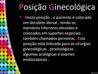 Posição Ginecológica
• NNesta posição ,, o paciente é colocado
em decúbito dorsal ,, tendo os
membros inferiores elevados e
colocados em suportes especiais ,,
também chamados perneiras . E. Esta
posição está indicada para as cirurgias
ginecológicas ,, proctológicas ,,
algumas urológicas e exames
endoscópicos ..
 