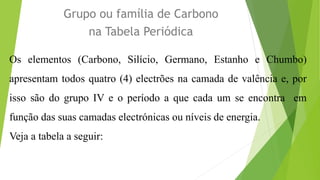 Grupo ou família de Carbono
na Tabela Periódica
Os elementos (Carbono, Silício, Germano, Estanho e Chumbo)
apresentam todos quatro (4) electrões na camada de valência e, por
isso são do grupo IV e o período a que cada um se encontra em
função das suas camadas electrónicas ou níveis de energia.
Veja a tabela a seguir:
 