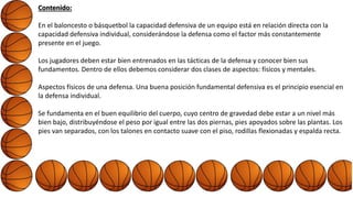 Contenido:
En el baloncesto o básquetbol la capacidad defensiva de un equipo está en relación directa con la
capacidad defensiva individual, considerándose la defensa como el factor más constantemente
presente en el juego.
Los jugadores deben estar bien entrenados en las tácticas de la defensa y conocer bien sus
fundamentos. Dentro de ellos debemos considerar dos clases de aspectos: físicos y mentales.
Aspectos físicos de una defensa. Una buena posición fundamental defensiva es el principio esencial en
la defensa individual.
Se fundamenta en el buen equilibrio del cuerpo, cuyo centro de gravedad debe estar a un nivel más
bien bajo, distribuyéndose el peso por igual entre las dos piernas, pies apoyados sobre las plantas. Los
pies van separados, con los talones en contacto suave con el piso, rodillas flexionadas y espalda recta.
 