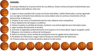 Contenido:
El marcaje individual es el punto central de una defensa. Existen ciertos principios fundamentales que
debe emplear todo defensa. Estos son:
1. Lograr un buen equilibrio del cuerpo con brazos extendidos, rodillas flexionadas y cuerpo agachado
con una ligera inclinación hacia delante; las manos deben estar en continuo movimiento a fin de
desconcertar al adversario.
2. Emplear la voz como un fundamento técnico más; hablarse entre compañeros
3. Pasar rápidamente del ataque a la defensa.
4. Colocar la pelota sin pérdida de tiempo; mantener una actitud vigilante para interceptar pases.
5. Jugar la pelota directamente al hombre.
6. Acorralar al regateador preferentemente en la esquina o en la línea lateral. Seguir al jugador suelto
7. Bloquear a los tiradores y zafarse de los bloqueos.
8. Definir el mareaje y tener sentido de anticipación ante las jugadas de los adversarios.
9. No delatar las intenciones y seguir todo el tiempo los movimientos del adversario.
10. Provocar pases por la línea de banda y obstruir los del centro.
 