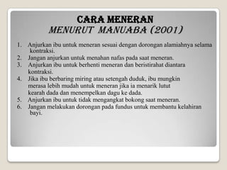 CARA MENERAN

Menurut Manuaba (2001)
1. Anjurkan ibu untuk meneran sesuai dengan dorongan alamiahnya selama
kontraksi.
2. Jangan anjurkan untuk menahan nafas pada saat meneran.
3. Anjurkan ibu untuk berhenti meneran dan beristirahat diantara
kontraksi.
4. Jika ibu berbaring miring atau setengah duduk, ibu mungkin
merasa lebih mudah untuk meneran jika ia menarik lutut
kearah dada dan menempelkan dagu ke dada.
5. Anjurkan ibu untuk tidak mengangkat bokong saat meneran.
6. Jangan melakukan dorongan pada fundus untuk membantu kelahiran
bayi.

 