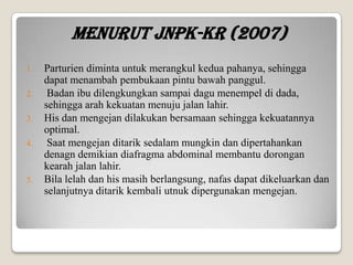 Menurut JNPK-KR (2007)
1.

2.
3.
4.

5.

Parturien diminta untuk merangkul kedua pahanya, sehingga
dapat menambah pembukaan pintu bawah panggul.
Badan ibu dilengkungkan sampai dagu menempel di dada,
sehingga arah kekuatan menuju jalan lahir.
His dan mengejan dilakukan bersamaan sehingga kekuatannya
optimal.
Saat mengejan ditarik sedalam mungkin dan dipertahankan
denagn demikian diafragma abdominal membantu dorongan
kearah jalan lahir.
Bila lelah dan his masih berlangsung, nafas dapat dikeluarkan dan
selanjutnya ditarik kembali utnuk dipergunakan mengejan.

 