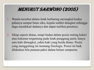 Menurut Sarwono (2005)
1. Wanita tersebut dalam letak berbaring merangkul kedua
pahanya sampai batas siku, kepala sedikit diangkat sehingga
dagu mendekati dadanya dan dapat melihat perutnya.
2. Sikap seperti diatas, tetapi badan dalam posisi miring kekiri
atau kekanan tergantung pada letak punggung janin, hanya
satu kaki dirangkul, yakni kaki yang berda diatas. Posisi
yang menggulung ini memang fisiologis. Posisi ini baik
dilakukan bila putaran paksi dalam belum sempurna.

 