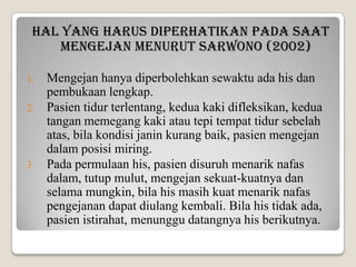 Hal yang harus diperhatikan pada saat
mengejan menurut Sarwono (2002)
1.
2.

3.

Mengejan hanya diperbolehkan sewaktu ada his dan
pembukaan lengkap.
Pasien tidur terlentang, kedua kaki difleksikan, kedua
tangan memegang kaki atau tepi tempat tidur sebelah
atas, bila kondisi janin kurang baik, pasien mengejan
dalam posisi miring.
Pada permulaan his, pasien disuruh menarik nafas
dalam, tutup mulut, mengejan sekuat-kuatnya dan
selama mungkin, bila his masih kuat menarik nafas
pengejanan dapat diulang kembali. Bila his tidak ada,
pasien istirahat, menunggu datangnya his berikutnya.

 