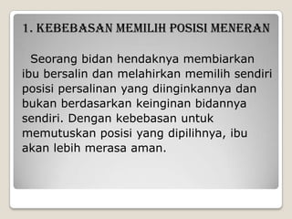 1. KEBEBASAN MEMILIH POSISI MENERAN
Seorang bidan hendaknya membiarkan
ibu bersalin dan melahirkan memilih sendiri
posisi persalinan yang diinginkannya dan
bukan berdasarkan keinginan bidannya
sendiri. Dengan kebebasan untuk
memutuskan posisi yang dipilihnya, ibu
akan lebih merasa aman.

 