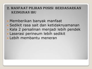 2. MANFAAT PILIHAN POSISI BERDASARKAN
KEINGINAN IBU






Memberikan banyak manfaat
Sedikit rasa sait dan ketidaknyamanan
Kala 2 persalinan menjadi lebih pendek
Laserasi perineum lebih sedikit
Lebih membantu meneran

 