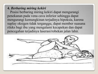 4. Berbaring miring kekiri
Posisi berbaring miring kekiri dapat mengurangi
penekanan pada vena cava inferior sehingga dapat
mengurangi kemungkinan terjadinya hipoksia, karena
suplay oksigen tidak terganggu, dapat member suasana
rileks bagi ibu yang mengalami kecapekan dan dapat
pencegahan terjadinya laserasi/robekan jalan lahir.

 