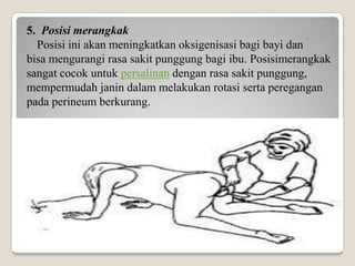 5. Posisi merangkak
Posisi ini akan meningkatkan oksigenisasi bagi bayi dan
bisa mengurangi rasa sakit punggung bagi ibu. Posisimerangkak
sangat cocok untuk persalinan dengan rasa sakit punggung,
mempermudah janin dalam melakukan rotasi serta peregangan
pada perineum berkurang.

 