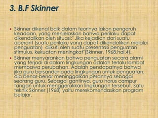  Skinner dikenal baik dalam teorinya lakon pengaruh
  keadaan, yang menjelaskan bahwa perilaku dapat
  dikendalikan oleh situasi:" Jika kejadian dari suatu
  operant (suatu perilaku yang dapat dikendalikan melalui
  penguatan) diikuti oleh suatu presentasi penguatan
  stimulus, kekuatan meningkat"(Skinner, 1968,hal.4).
 Skinner menyarankan bahwa penguatan secara alami
  yang terjadi di dalam lingkungan adalah terlalu lambat
  membawa perubahan. Adalah pendapatnya bahwa
  jika guru bersandar pada lingkungan untuk penguatan,
  dia benar-benar meninggalkan perannya sebagai
  seorang guru. Sebagai gantinya, guru harus campur
  tangan untuk menggerakkan lingkungan tersebut. Satu
  teknik Skinner (1968) yaitu merekomendasikan program
  belajar.
 