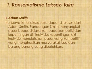  Adam Smith.
Konservatisme laissez-faire dapat ditelusuri dari
 Adam Smith, Pandangan Smith menyangkut
 pasar bebas didasarkan pada kompetisi dan
 kepentingan diri individu: kepentingan diri
 individu menciptakan pasar yang kompetitif
 yang menghasilkan masyarakat jasa dan
 barang-barang yang dibutuhkan.
 