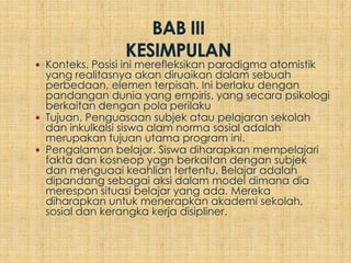  Konteks. Posisi ini merefleksikan paradigma atomistik
  yang realitasnya akan diruaikan dalam sebuah
  perbedaan, elemen terpisah. Ini berlaku dengan
  pandangan dunia yang empiris, yang secara psikologi
  berkaitan dengan pola perilaku
 Tujuan. Penguasaan subjek atau pelajaran sekolah
  dan inkulkalsi siswa alam norma sosial adalah
  merupakan tujuan utama program ini.
 Pengalaman belajar. Siswa diharapkan mempelajari
  fakta dan kosneop yagn berkaitan dengan subjek
  dan menguaai keahlian tertentu. Belajar adalah
  dipandang sebagai aksi dalam model dimana dia
  merespon situasi belajar yang ada. Mereka
  diharapkan untuk menerapkan akademi sekolah,
  sosial dan kerangka kerja disipliner.
 