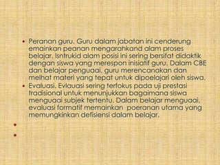  Peranan guru. Guru dalam jabatan ini cenderung
      emainkan peanan mengarahkand alam proses
      belajar. Isntrukid alam posisi ini sering bersifat didaktik
      dengan siswa yang merespon inisiatif guru. Dalam CBE
      dan belajar penguaai, guru merencanakan dan
      melhat materi yang tepat untuk dipoelajari oleh siswa.
     Evaluasi. Evlauasi sering terfokus pada uji prestasi
      tradisional untuk menunjukkan bagaimana siswa
      menguaai subjek tertentu. Dalam belajar menguaai,
      evaluasi formatif memainkan poeranan utama yang
      memungkinkan defisiensi dalam belajar.


 