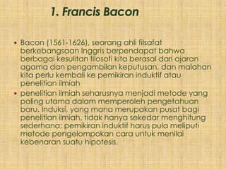 Bacon (1561-1626), seorang ahli filsafat
  berkebangsaan Inggris berpendapat bahwa
  berbagai kesulitan filosofi kita berasal dari ajaran
  agama dan pengambilan keputusan, dan malahan
  kita perlu kembali ke pemikiran induktif atau
  penelitian ilmiah
 penelitian ilmiah seharusnya menjadi metode yang
  paling utama dalam memperoleh pengetahuan
  baru. Induksi, yang mana merupakan pusat bagi
  penelitian ilmiah, tidak hanya sekedar menghitung
  sederhana; pemikiran induktif harus pula meliputi
  metode pengelompokan cara untuk menilai
  kebenaran suatu hipotesis.
 