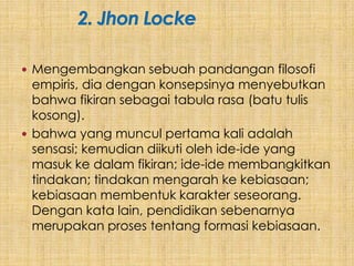  Mengembangkan sebuah pandangan filosofi
  empiris, dia dengan konsepsinya menyebutkan
  bahwa fikiran sebagai tabula rasa (batu tulis
  kosong).
 bahwa yang muncul pertama kali adalah
  sensasi; kemudian diikuti oleh ide-ide yang
  masuk ke dalam fikiran; ide-ide membangkitkan
  tindakan; tindakan mengarah ke kebiasaan;
  kebiasaan membentuk karakter seseorang.
  Dengan kata lain, pendidikan sebenarnya
  merupakan proses tentang formasi kebiasaan.
 