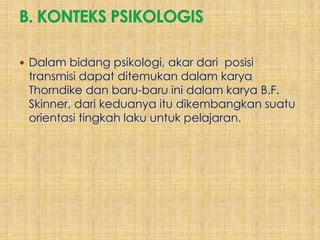  Dalam bidang psikologi, akar dari posisi
 transmisi dapat ditemukan dalam karya
 Thorndike dan baru-baru ini dalam karya B.F.
 Skinner, dari keduanya itu dikembangkan suatu
 orientasi tingkah laku untuk pelajaran.
 