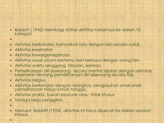  Bobbitt ( 1942) membagi daftar aktifitas hariannya ke dalam 10
    kategori:

 Aktivitas berbahasa; komunikasi satu dengan lain secara sosial.
 Aktivitas kesehatan
 Aktivitas kewarganegaraan.
 Aktivitas sosial umum-bertemu dan berbaur dengan orang lain.
 Aktivitas waktu senggang, hiburan, rekreasi.
 Pemeliharaan diri seseorang secara mental sejalan dengan aktivitas
    kesehatan tentang pemeliharaan diri seseorang secara fisik.
   Aktivitas religius.
   Aktivitas berkenaan dengan orangtua, pengasuhan anak-anak,
    pemeliharaan hidup rumah tangga.
   Aktivitas praktis bukan kejuruan atau tidak khusus
   Tenaga kerja panggilan.

 Menurut Bobbitt (1924), aktivitas ini harus dipecah ke dalam sasaran
    khusus.

 