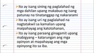 Ito ay isang sining ng paglalahad ng
mga dahilan upang makabuo ng isang
patunay na tinatanggap ng nakararami
Ito ay isang uri ng paglalahad na
nagtatakwil sa kamalian upang
maipahayag ang katotohanan,
Ito ay isang paraang ginagamit upang
mabigyang – katarungan ang mga
opinyon at mapahayag ang mga
opinyong ito sa iba.
 