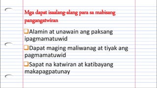 Mga dapat isaalang-alang para sa mabisang
pangangatwiran
Alamin at unawain ang paksang
ipagmamatuwid
Dapat maging maliwanag at tiyak ang
pagmamatuwid
Sapat na katwiran at katibayang
makapagpatunay
 