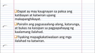 Dapat ay may kaugnayan sa paksa ang
katibayan at katwiran upang
makapanghikayat.
Pairalin ang pagsasaalang-alang, katarunga,
at bukas na kaisipan sa pagpapahayag ng
kaalamang ilalahad.
Tiyaking mapagkakatiwalaan ang mga
ilalahad na katwiran.
 