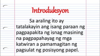 Introduksyon
Sa araling ito ay
tatalakayin ang isang paraan ng
pagpapakita ng isnag masining
na pagpapahayag ng mga
katwiran a pamamagitan ng
pagsulat ng posisyong papel.
 