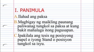 I. PANIMULA
A.Ilahad ang paksa
B.Magbigay ng maikling paunang
paliwanag tungkol sa paksa at kung
bakit mahalaga itong pagusapan.
C.Ipakilala ang tesis ng posisyong
papel o iyong Stand o posisyon
tungkol sa isyu.
 