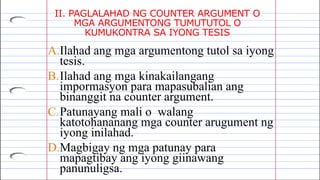 II. PAGLALAHAD NG COUNTER ARGUMENT O
MGA ARGUMENTONG TUMUTUTOL O
KUMUKONTRA SA IYONG TESIS
A.Ilahad ang mga argumentong tutol sa iyong
tesis.
B.Ilahad ang mga kinakailangang
impormasyon para mapasubalian ang
binanggit na counter argument.
C.Patunayang mali o walang
katotohananang mga counter arugument ng
iyong inilahad.
D.Magbigay ng mga patunay para
mapagtibay ang iyong giinawang
panunuligsa.
 