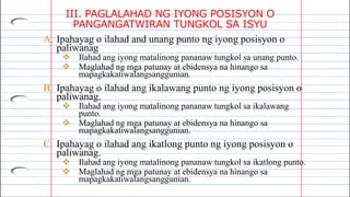 III. PAGLALAHAD NG IYONG POSISYON O
PANGANGATWIRAN TUNGKOL SA ISYU
A. Ipahayag o ilahad and unang punto ng iyong posisyon o
paliwanag
 Ilahad ang iyong matalinong pananaw tungkol sa unang punto.
 Maglahad ng mga patunay at ebidensya na hinango sa
mapagkakatiwalangsanggunian.
B. Ipahayag o ilahad ang ikalawang punto ng iyong posisyon o
paliwanag.
 Ilahad ang iyong matalinong pananaw tungkol sa ikalawang
punto.
 Maglahad ng mga patunay at ebidensya na hinango sa
mapagkakatiwalangsanggunian.
C. Ipahayag o ilahad ang ikatlong punto ng iyong posisyon o
paliwanag.
 Ilahad ang iyong matalinong pananaw tungkol sa ikatlong punto.
 Maglahad ng mga patunay at ebidensya na hinango sa
mapagkakatiwalangsanggunian.
 