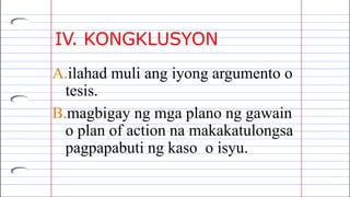 IV. KONGKLUSYON
A.ilahad muli ang iyong argumento o
tesis.
B.magbigay ng mga plano ng gawain
o plan of action na makakatulongsa
pagpapabuti ng kaso o isyu.
 