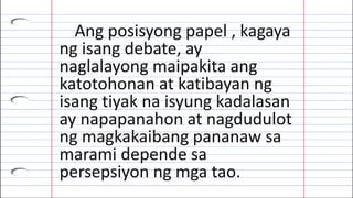 Ang posisyong papel , kagaya
ng isang debate, ay
naglalayong maipakita ang
katotohonan at katibayan ng
isang tiyak na isyung kadalasan
ay napapanahon at nagdudulot
ng magkakaibang pananaw sa
marami depende sa
persepsiyon ng mga tao.
 
