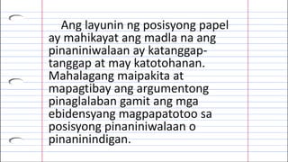 Ang layunin ng posisyong papel
ay mahikayat ang madla na ang
pinaniniwalaan ay katanggap-
tanggap at may katotohanan.
Mahalagang maipakita at
mapagtibay ang argumentong
pinaglalaban gamit ang mga
ebidensyang magpapatotoo sa
posisyong pinaniniwalaan o
pinaninindigan.
 
