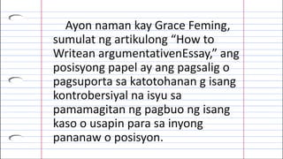 Ayon naman kay Grace Feming,
sumulat ng artikulong “How to
Writean argumentativenEssay,” ang
posisyong papel ay ang pagsalig o
pagsuporta sa katotohanan g isang
kontrobersiyal na isyu sa
pamamagitan ng pagbuo ng isang
kaso o usapin para sa inyong
pananaw o posisyon.
 
