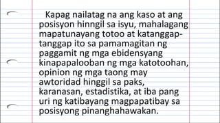 Kapag nailatag na ang kaso at ang
posisyon hinngil sa isyu, mahalagang
mapatunayang totoo at katanggap-
tanggap ito sa pamamagitan ng
paggamit ng mga ebidensyang
kinapapalooban ng mga katotoohan,
opinion ng mga taong may
awtoridad hinggil sa paks,
karanasan, estadistika, at iba pang
uri ng katibayang magpapatibay sa
posisyong pinanghahawakan.
 