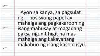 Ayon sa kanya, sa pagsulat
ng posisyong papel ay
mahalga ang pagkakaroon ng
isang mahusay at magadang
paksa ngunit higit na mas
mahalga ang kakayahang
makabuo ng isang kaso o isyu.
 