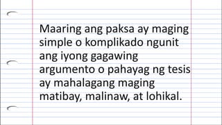 Maaring ang paksa ay maging
simple o komplikado ngunit
ang iyong gagawing
argumento o pahayag ng tesis
ay mahalagang maging
matibay, malinaw, at lohikal.
 