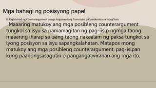 Mga bahagi ng posisyong papel
II. Paglalahad ng Counterargument o mga Argumentong Tumututol o Kumokontra sa IyongTesis.
Maaaring matukoy ang mga posibleng counterargument
tungkol sa isyu sa pamamagitan ng pag-iisip ngmga taong
maaaring iharap sa isang taong nakaalam ng paksa tungkol sa
iyong posisyon sa isyu sapangkalahatan. Matapos mong
matukoy ang mga posibleng counterargument, pag-isipan
kung paanongsasagutin o pangangatwiranan ang mga ito.
 