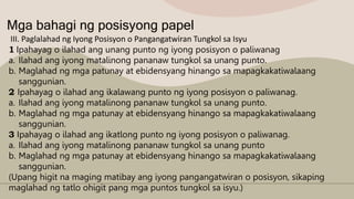 Mga bahagi ng posisyong papel
III. Paglalahad ng Iyong Posisyon o Pangangatwiran Tungkol sa Isyu
1 Ipahayag o ilahad ang unang punto ng iyong posisyon o paliwanag
a. Ilahad ang iyong matalinong pananaw tungkol sa unang punto.
b. Maglahad ng mga patunay at ebidensyang hinango sa mapagkakatiwalaang
sanggunian.
2 Ipahayag o ilahad ang ikalawang punto ng iyong posisyon o paliwanag.
a. Ilahad ang iyong matalinong pananaw tungkol sa unang punto.
b. Maglahad ng mga patunay at ebidensyang hinango sa mapagkakatiwalaang
sanggunian.
3 Ipahayag o ilahad ang ikatlong punto ng iyong posisyon o paliwanag.
a. Ilahad ang iyong matalinong pananaw tungkol sa unang punto
b. Maglahad ng mga patunay at ebidensyang hinango sa mapagkakatiwalaang
sanggunian.
(Upang higit na maging matibay ang iyong pangangatwiran o posisyon, sikaping
maglahad ng tatlo ohigit pang mga puntos tungkol sa isyu.)
 