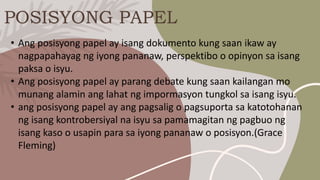 POSISYONG PAPEL
• Ang posisyong papel ay isang dokumento kung saan ikaw ay
nagpapahayag ng iyong pananaw, perspektibo o opinyon sa isang
paksa o isyu.
• Ang posisyong papel ay parang debate kung saan kailangan mo
munang alamin ang lahat ng impormasyon tungkol sa isang isyu.
• ang posisyong papel ay ang pagsalig o pagsuporta sa katotohanan
ng isang kontrobersiyal na isyu sa pamamagitan ng pagbuo ng
isang kaso o usapin para sa iyong pananaw o posisyon.(Grace
Fleming)
 