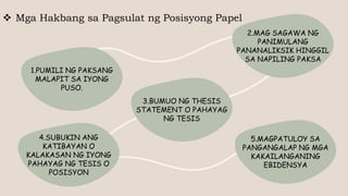  Mga Hakbang sa Pagsulat ng Posisyong Papel
1.PUMILI NG PAKSANG
MALAPIT SA IYONG
PUSO.
2.MAG SAGAWA NG
PANIMULANG
PANANALIKSIK HINGGIL
SA NAPILING PAKSA
3.BUMUO NG THESIS
STATEMENT O PAHAYAG
NG TESIS
4.SUBUKIN ANG
KATIBAYAN O
KALAKASAN NG IYONG
PAHAYAG NG TESIS O
POSISYON
5.MAGPATULOY SA
PANGANGALAP NG MGA
KAKAILANGANING
EBIDENSYA
 
